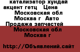 катализатор хундай акцент гетц › Цена ­ 2 300 - Московская обл., Москва г. Авто » Продажа запчастей   . Московская обл.,Москва г.